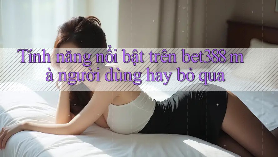 Tính năng nổi bật trên bet388 mà người dùng hay bỏ qua