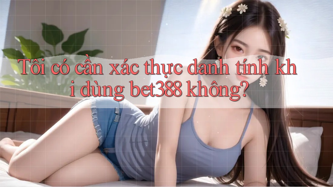 Tôi có cần xác thực danh tính khi dùng bet388 không? Tôi có cần xác thực danh tính khi dùng bet388 không?