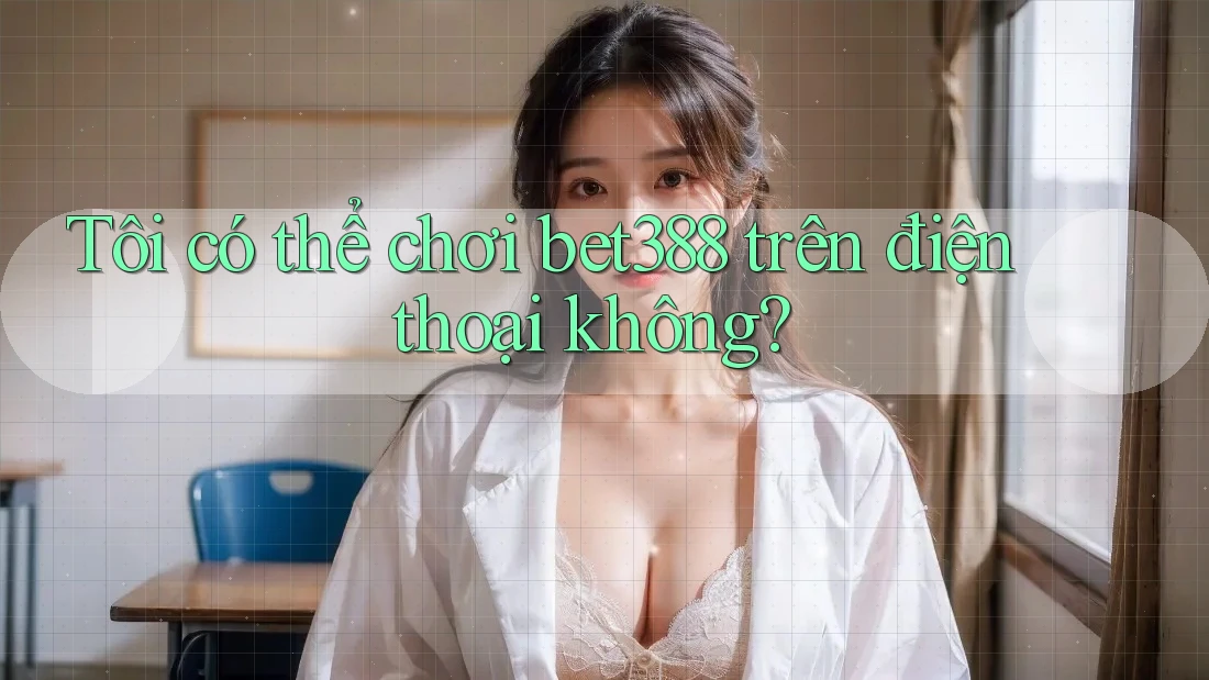 Tôi có thể chơi Bet388 trên điện thoại không?