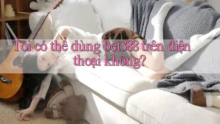 Tôi có thể dùng Bet388 trên điện thoại không?