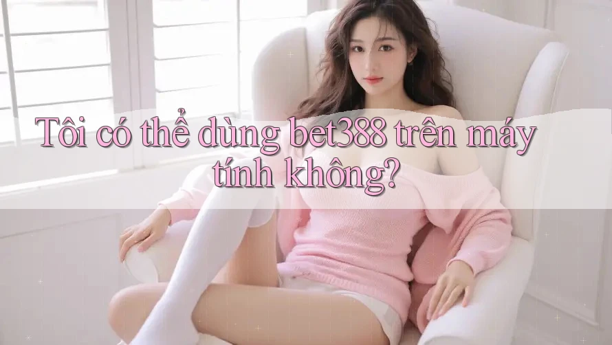 Tôi có thể dùng bet388 trên máy tính không?