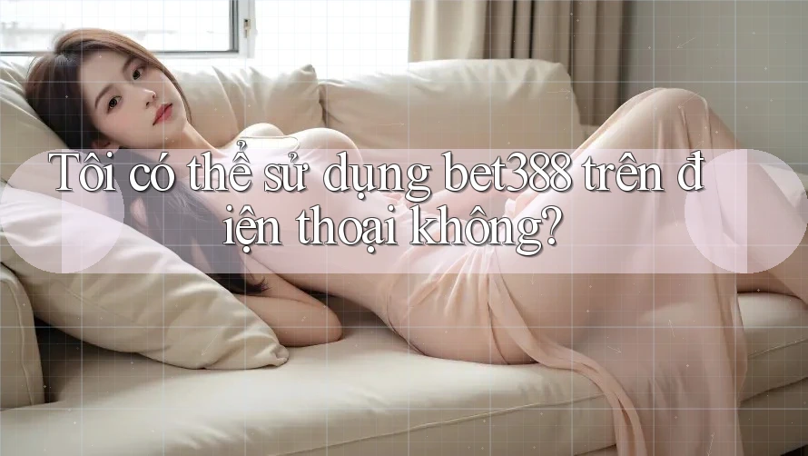 Tôi có thể sử dụng bet388 trên điện thoại không?