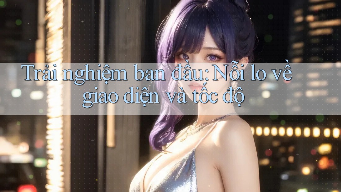 Trải nghiệm ban đầu: Nỗi lo về giao diện và tốc độ Trải nghiệm ban đầu: Nỗi lo về giao diện và tốc độ