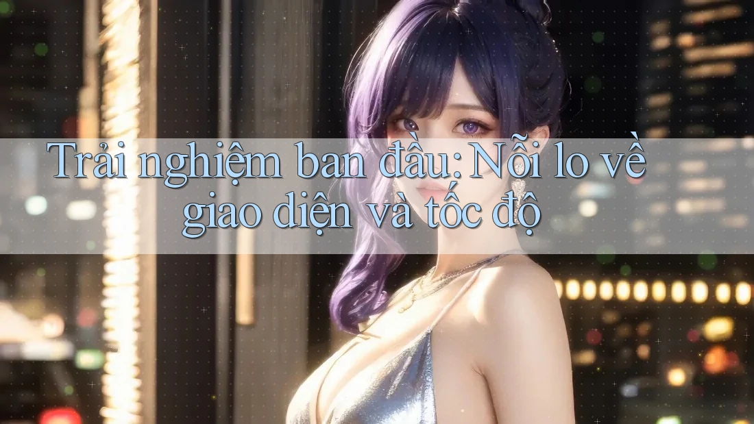 Trải nghiệm ban đầu: Nỗi lo về giao diện và tốc độ Trải nghiệm ban đầu: Nỗi lo về giao diện và tốc độ