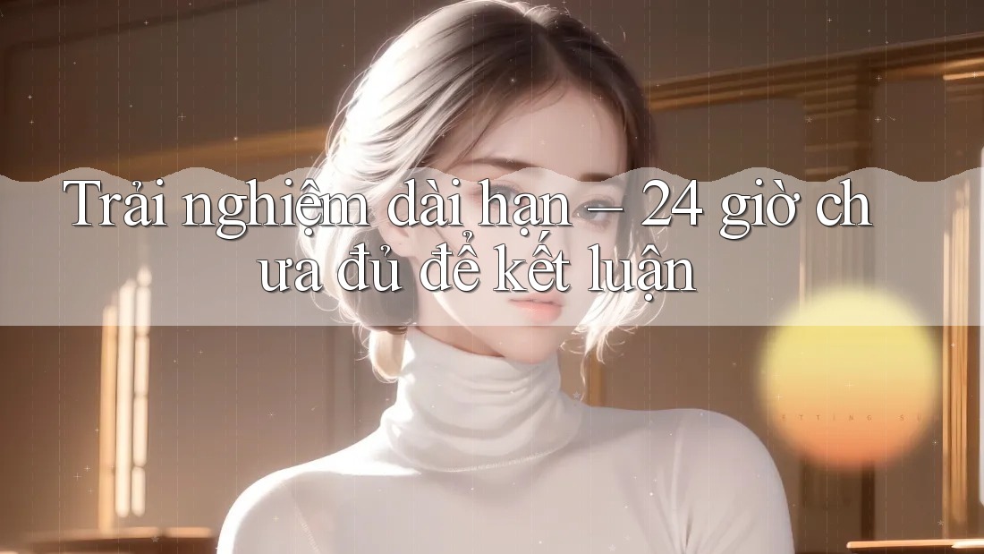 Trải nghiệm dài hạn – 24 giờ chưa đủ để kết luận Trải nghiệm dài hạn – 24 giờ chưa đủ để kết luận
