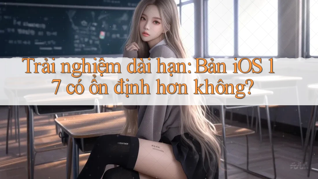 Trải nghiệm dài hạn: Bản iOS 17 có ổn định hơn không?