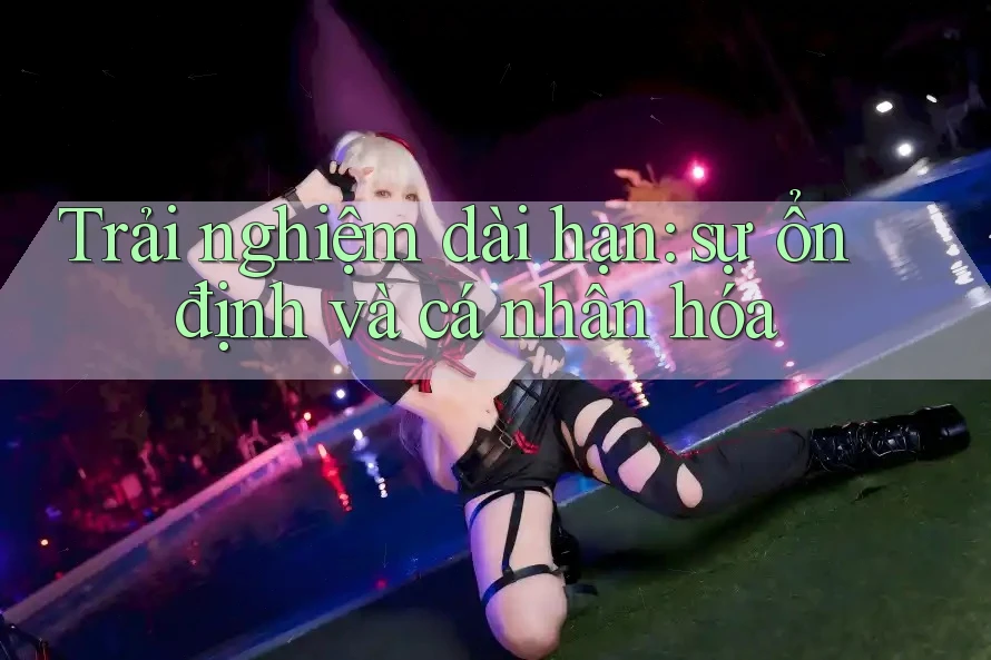 Trải nghiệm dài hạn: sự ổn định và cá nhân hóa