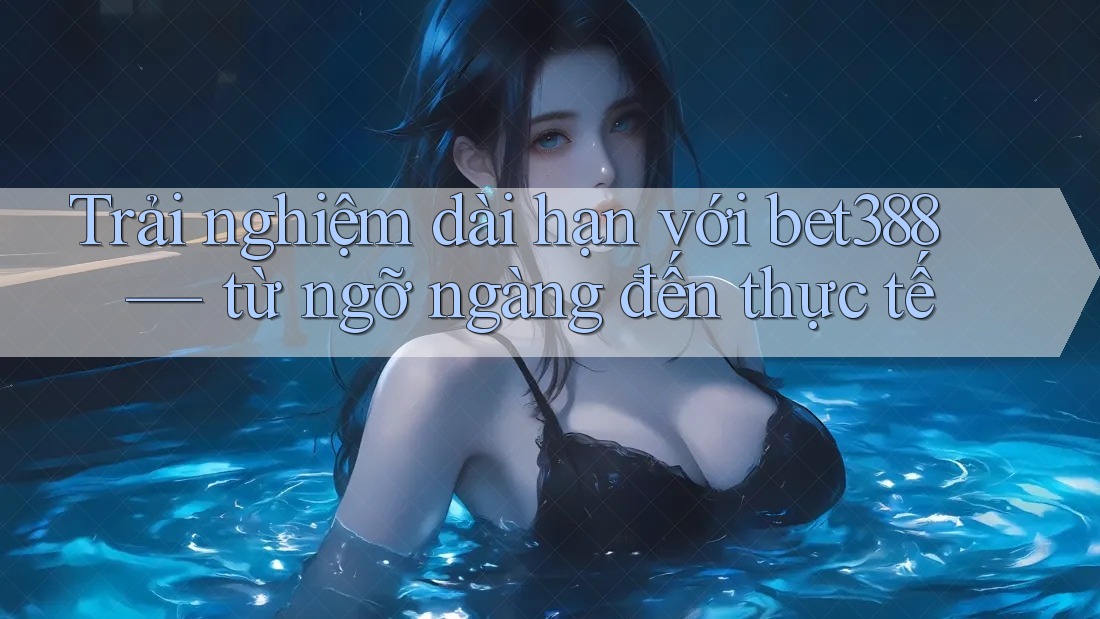 Trải nghiệm dài hạn với bet388 — từ ngỡ ngàng đến thực tế