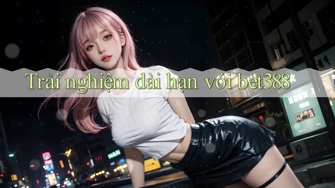 Trải nghiệm dài hạn với bet388 Trải nghiệm dài hạn với bet388