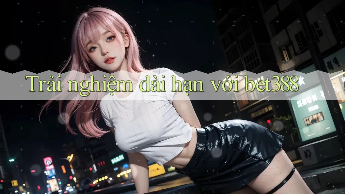 Trải nghiệm dài hạn với bet388 Trải nghiệm dài hạn với bet388