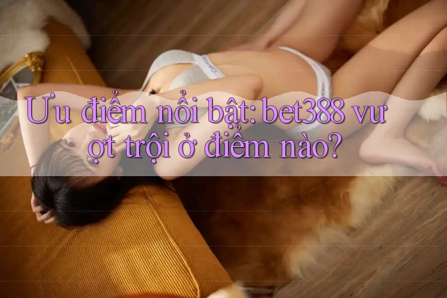 Ưu điểm nổi bật: bet388 vượt trội ở điểm nào? Ưu điểm nổi bật: bet388 vượt trội ở điểm nào?