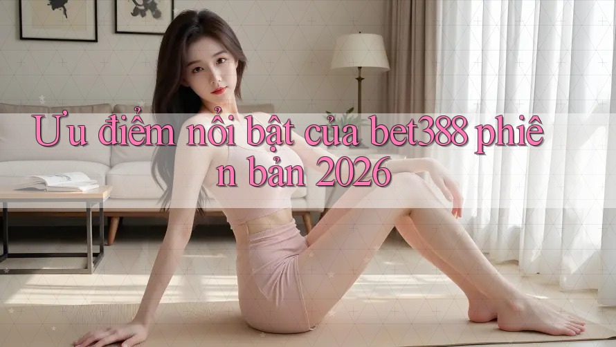 Ưu điểm nổi bật của bet388 phiên bản 2026