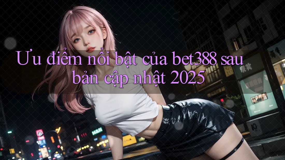 Ưu điểm nổi bật của bet388 sau bản cập nhật 2025