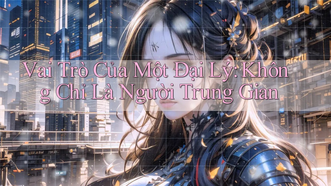 Vai Trò Của Một Đại Lý: Không Chỉ Là Người Trung Gian Vai Trò Của Một Đại Lý: Không Chỉ Là Người Trung Gian