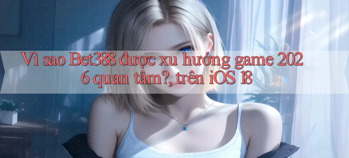 Vì sao Bet388 được xu hướng game 2026 quan tâm, trên iOS 18