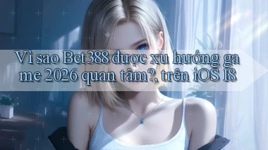 Vì sao Bet388 được xu hướng game 2026 quan tâm, trên iOS 18